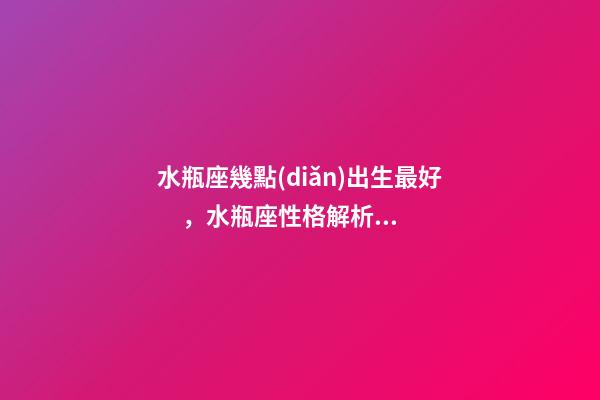 水瓶座幾點(diǎn)出生最好，水瓶座性格解析-按出生日期詳解